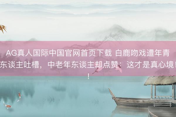 AG真人国际中国官网首页下载 白鹿吻戏遭年青东谈主吐槽，中老年东谈主却点赞：这才是真心境！
