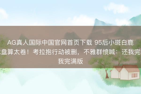 AG真人国际中国官网首页下载 95后小斑白鹿吻戏盘算太卷!考拉抱行动被删,不雅群愤喊:还我完满版