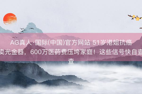 AG真人·国际(中国)官方网站 51岁港姐抗癌卖光金器，600万医药费压垮家庭！这些信号快自查