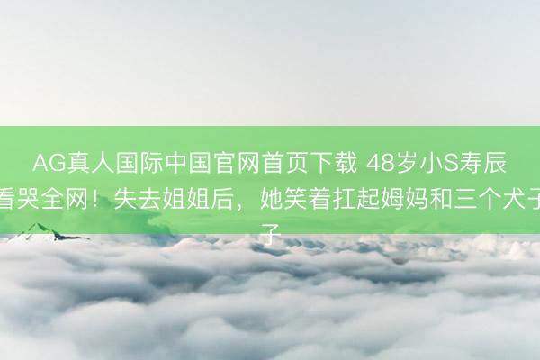 AG真人国际中国官网首页下载 48岁小S寿辰看哭全网！失去姐姐后，她笑着扛起姆妈和三个犬子