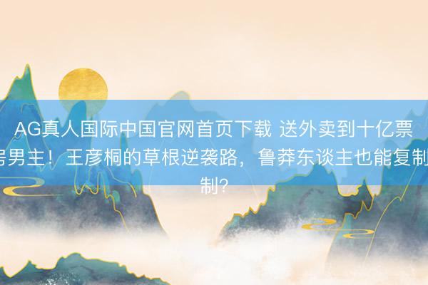 AG真人国际中国官网首页下载 送外卖到十亿票房男主！王彦桐的草根逆袭路，鲁莽东谈主也能复制？