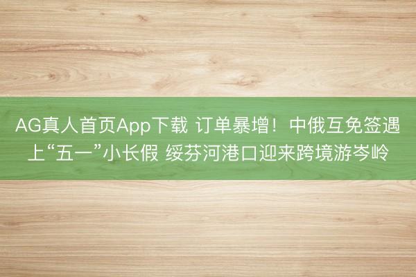 AG真人首页App下载 订单暴增！中俄互免签遇上“五一”小长假 绥芬河港口迎来跨境游岑岭