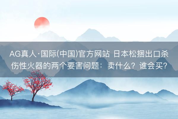 AG真人·国际(中国)官方网站 日本松捆出口杀伤性火器的两个要害问题：卖什么？谁会买？