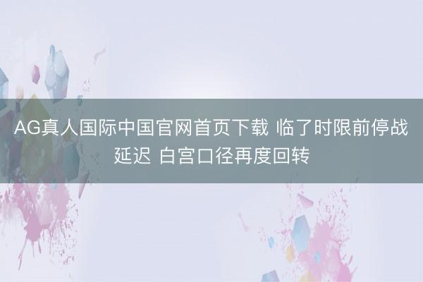 AG真人国际中国官网首页下载 临了时限前停战延迟 白宫口径再度回转