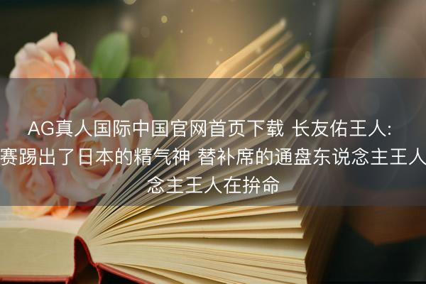 AG真人国际中国官网首页下载 长友佑王人: 这场比赛踢出了日本的精气神 替补席的通盘东说念主王人在拚命