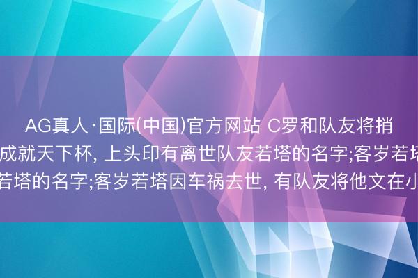 AG真人·国际(中国)官方网站 C罗和队友将捎带总理施济的极端腕带成就天下杯， 上头印有离世队友若塔的名字;客岁若塔因车祸去世， 有队友将他文在小腿上