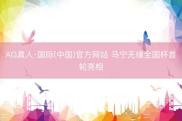 AG真人·国际(中国)官方网站 马宁无缘全国杯首轮亮相
