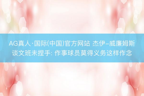 AG真人·国际(中国)官方网站 杰伊-威廉姆斯谈文班未捏手: 作事球员莫得义务这样作念