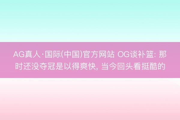AG真人·国际(中国)官方网站 OG谈补篮: 那时还没夺冠是以得爽快， 当今回头看挺酷的