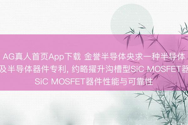 AG真人首页App下载 金誉半导体央求一种半导体器件的制备本领及半导体器件专利， 约略擢升沟槽型SiC MOSFET器件性能与可靠性