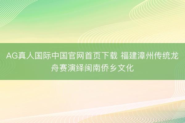 AG真人国际中国官网首页下载 福建漳州传统龙舟赛演绎闽南侨乡文化
