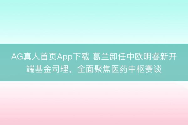 AG真人首页App下载 葛兰卸任中欧明睿新开端基金司理，全面聚焦医药中枢赛谈