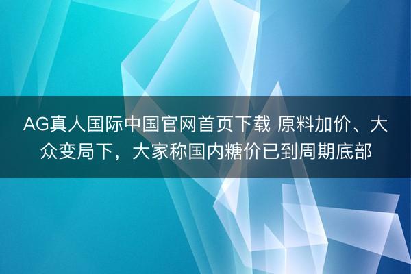 AG真人国际中国官网首页下载 原料加价、大众变局下，大家称国内糖价已到周期底部