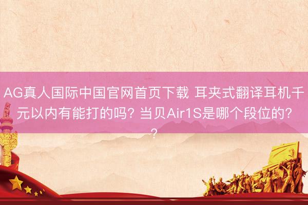 AG真人国际中国官网首页下载 耳夹式翻译耳机千元以内有能打的吗? 当贝Air1S是哪个段位的?