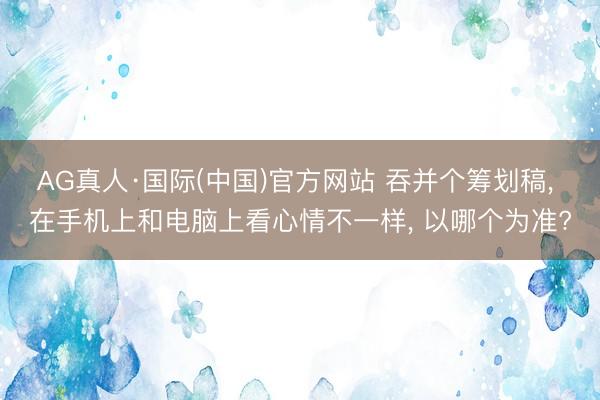AG真人·国际(中国)官方网站 吞并个筹划稿， 在手机上和电脑上看心情不一样， 以哪个为准?
