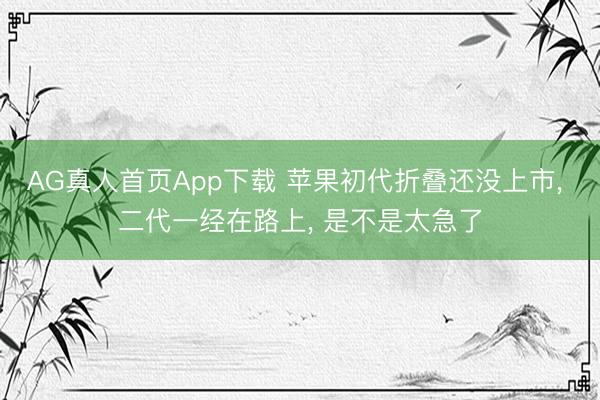 AG真人首页App下载 苹果初代折叠还没上市， 二代一经在路上， 是不是太急了