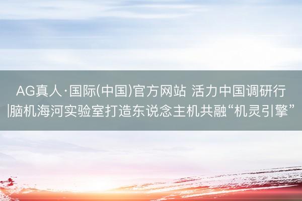 AG真人·国际(中国)官方网站 活力中国调研行|脑机海河实验室打造东说念主机共融“机灵引擎”