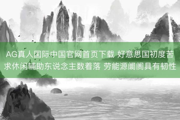 AG真人国际中国官网首页下载 好意思国初度苦求休闲辅助东说念主数着落 劳能源阛阓具有韧性